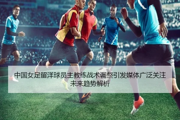 中国女足留洋球员主教练战术调整引发媒体广泛关注未来趋势解析